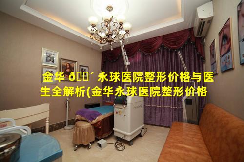 金华 🌴 永球医院整形价格与医生全解析(金华永球医院整形价格与医生全 🕸 解析一样吗)